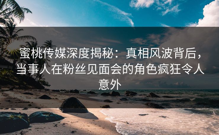 蜜桃传媒深度揭秘：真相风波背后，当事人在粉丝见面会的角色疯狂令人意外