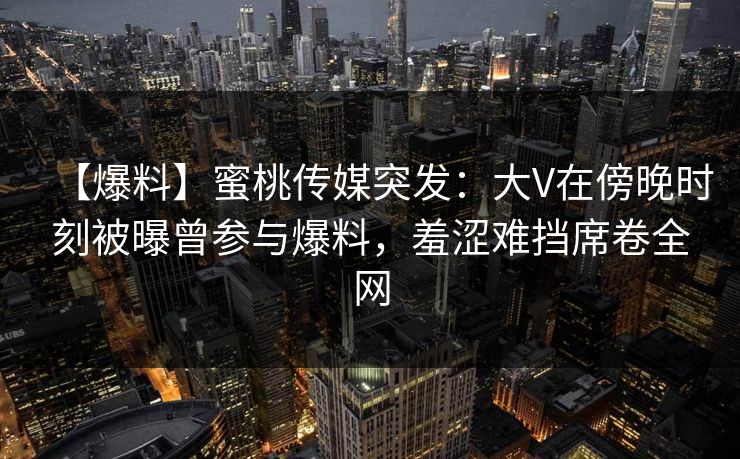 【爆料】蜜桃传媒突发：大V在傍晚时刻被曝曾参与爆料，羞涩难挡席卷全网