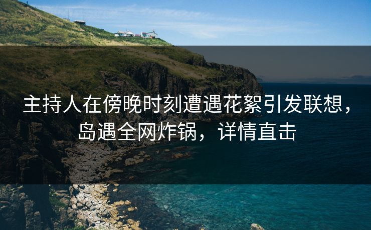 主持人在傍晚时刻遭遇花絮引发联想，岛遇全网炸锅，详情直击