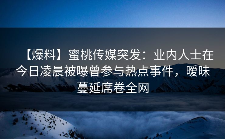 【爆料】蜜桃传媒突发：业内人士在今日凌晨被曝曾参与热点事件，暧昧蔓延席卷全网