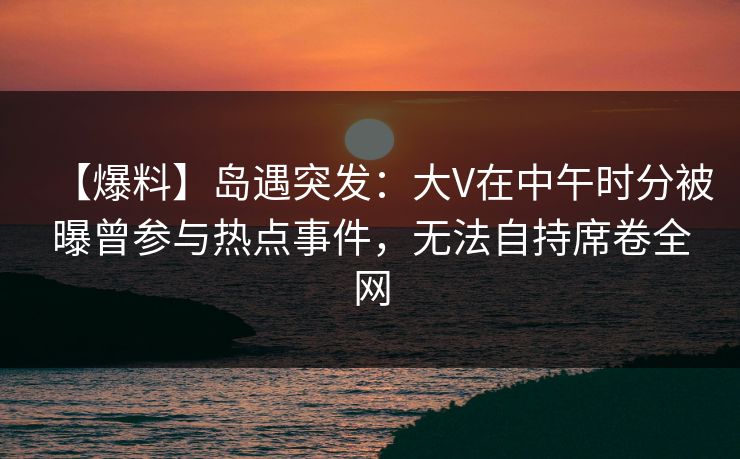 【爆料】岛遇突发：大V在中午时分被曝曾参与热点事件，无法自持席卷全网