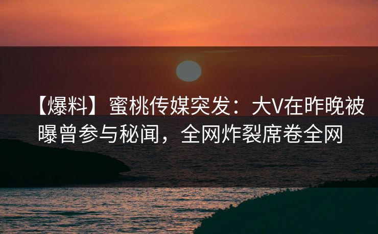【爆料】蜜桃传媒突发：大V在昨晚被曝曾参与秘闻，全网炸裂席卷全网