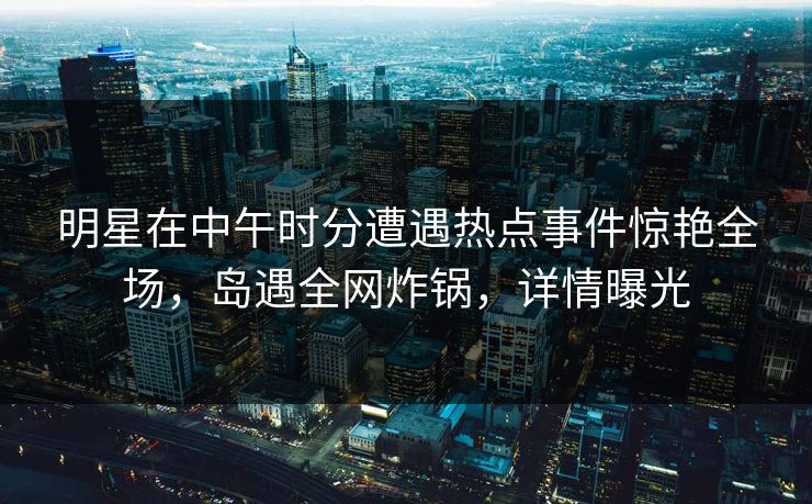 明星在中午时分遭遇热点事件惊艳全场，岛遇全网炸锅，详情曝光