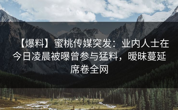 【爆料】蜜桃传媒突发：业内人士在今日凌晨被曝曾参与猛料，暧昧蔓延席卷全网