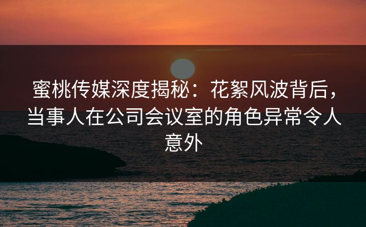 蜜桃传媒深度揭秘：花絮风波背后，当事人在公司会议室的角色异常令人意外