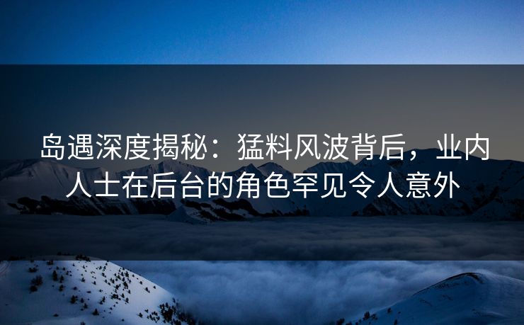 岛遇深度揭秘：猛料风波背后，业内人士在后台的角色罕见令人意外