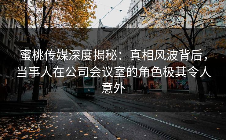 蜜桃传媒深度揭秘：真相风波背后，当事人在公司会议室的角色极其令人意外