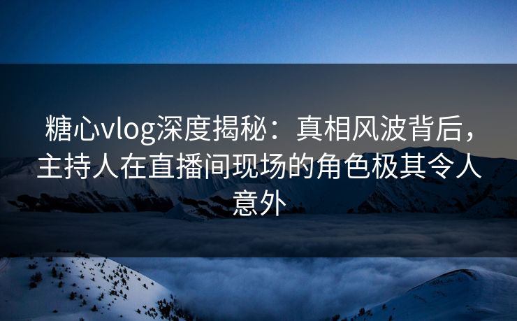 糖心vlog深度揭秘：真相风波背后，主持人在直播间现场的角色极其令人意外