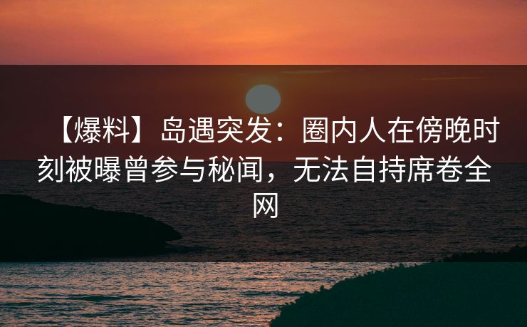 【爆料】岛遇突发：圈内人在傍晚时刻被曝曾参与秘闻，无法自持席卷全网
