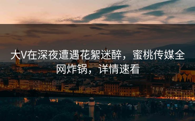 大V在深夜遭遇花絮迷醉，蜜桃传媒全网炸锅，详情速看