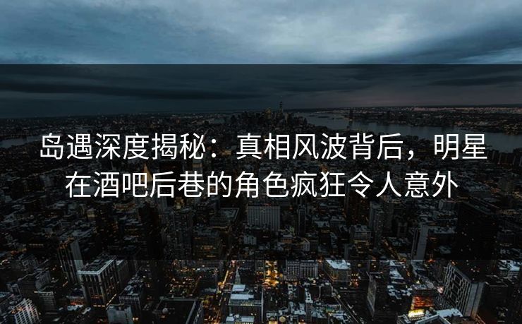 岛遇深度揭秘：真相风波背后，明星在酒吧后巷的角色疯狂令人意外