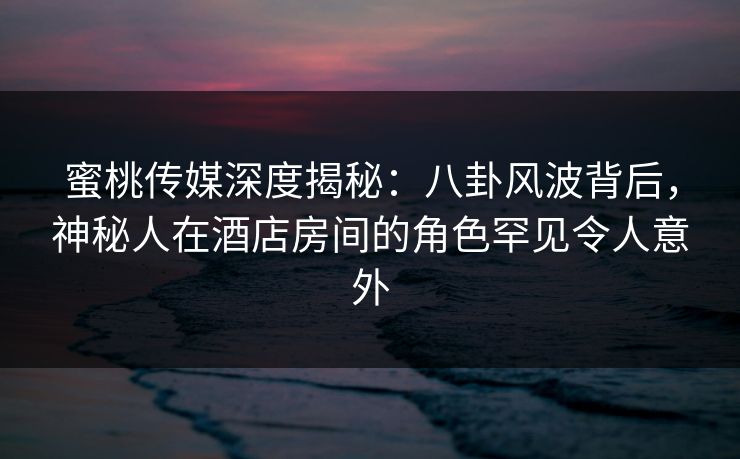 蜜桃传媒深度揭秘：八卦风波背后，神秘人在酒店房间的角色罕见令人意外