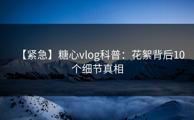 【紧急】糖心vlog科普：花絮背后10个细节真相