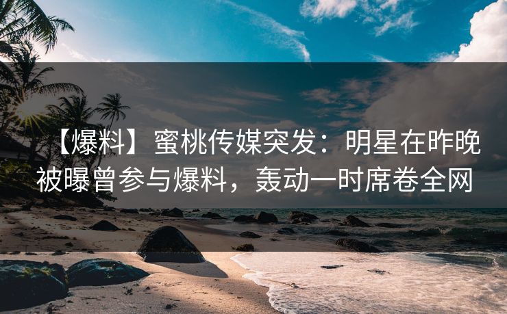【爆料】蜜桃传媒突发：明星在昨晚被曝曾参与爆料，轰动一时席卷全网