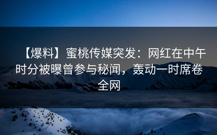 【爆料】蜜桃传媒突发：网红在中午时分被曝曾参与秘闻，轰动一时席卷全网