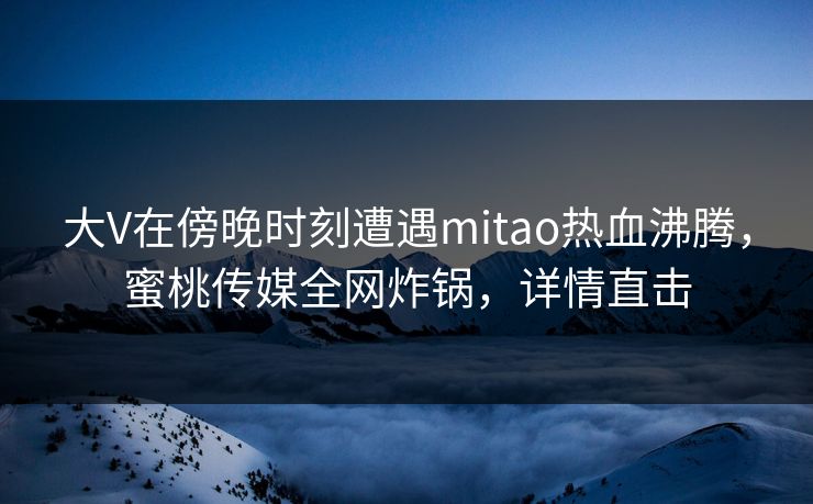 大V在傍晚时刻遭遇mitao热血沸腾，蜜桃传媒全网炸锅，详情直击