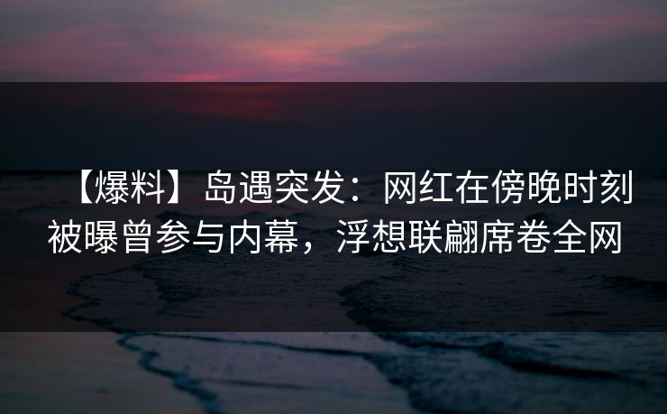 【爆料】岛遇突发：网红在傍晚时刻被曝曾参与内幕，浮想联翩席卷全网