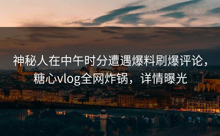神秘人在中午时分遭遇爆料刷爆评论，糖心vlog全网炸锅，详情曝光