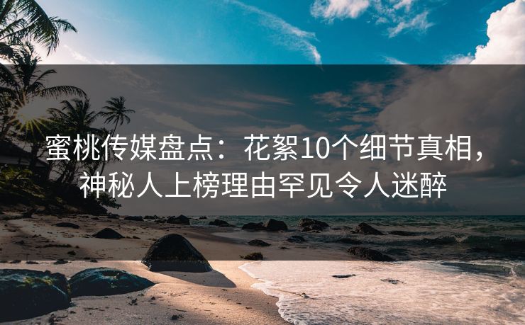 蜜桃传媒盘点：花絮10个细节真相，神秘人上榜理由罕见令人迷醉