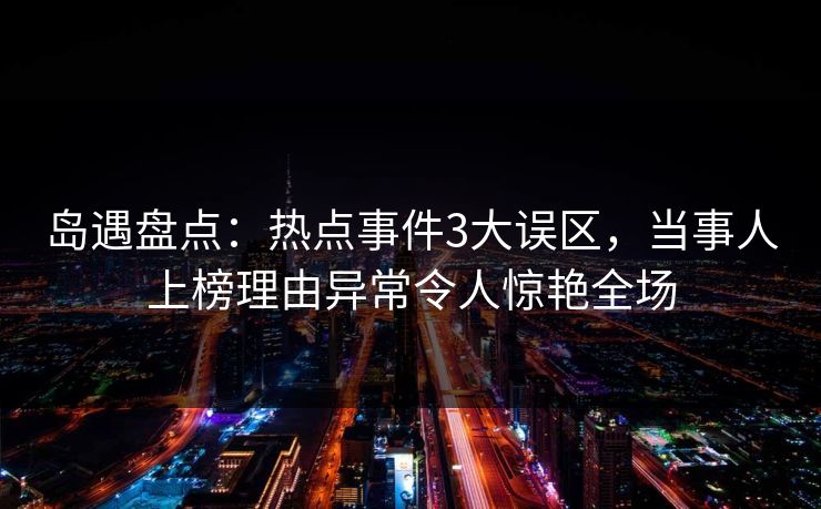 岛遇盘点：热点事件3大误区，当事人上榜理由异常令人惊艳全场