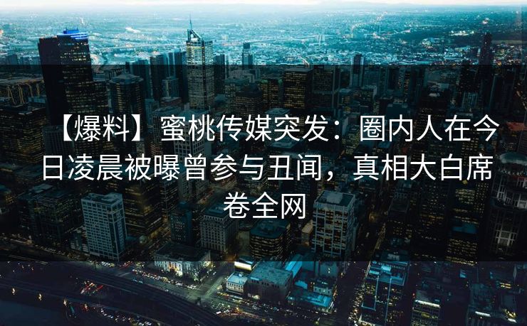 【爆料】蜜桃传媒突发：圈内人在今日凌晨被曝曾参与丑闻，真相大白席卷全网