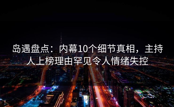岛遇盘点：内幕10个细节真相，主持人上榜理由罕见令人情绪失控