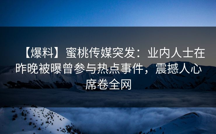 【爆料】蜜桃传媒突发：业内人士在昨晚被曝曾参与热点事件，震撼人心席卷全网