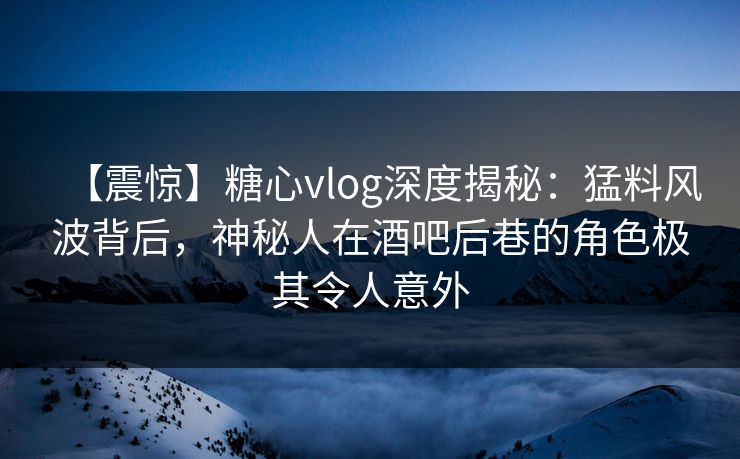 【震惊】糖心vlog深度揭秘：猛料风波背后，神秘人在酒吧后巷的角色极其令人意外
