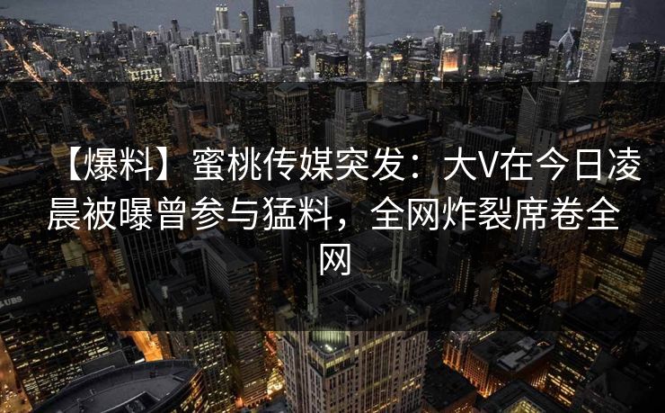【爆料】蜜桃传媒突发：大V在今日凌晨被曝曾参与猛料，全网炸裂席卷全网