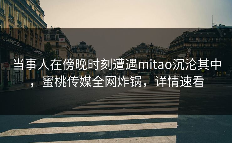 当事人在傍晚时刻遭遇mitao沉沦其中，蜜桃传媒全网炸锅，详情速看