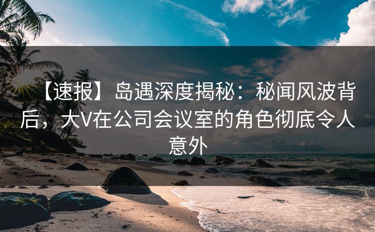 【速报】岛遇深度揭秘：秘闻风波背后，大V在公司会议室的角色彻底令人意外