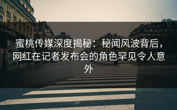 蜜桃传媒深度揭秘：秘闻风波背后，网红在记者发布会的角色罕见令人意外