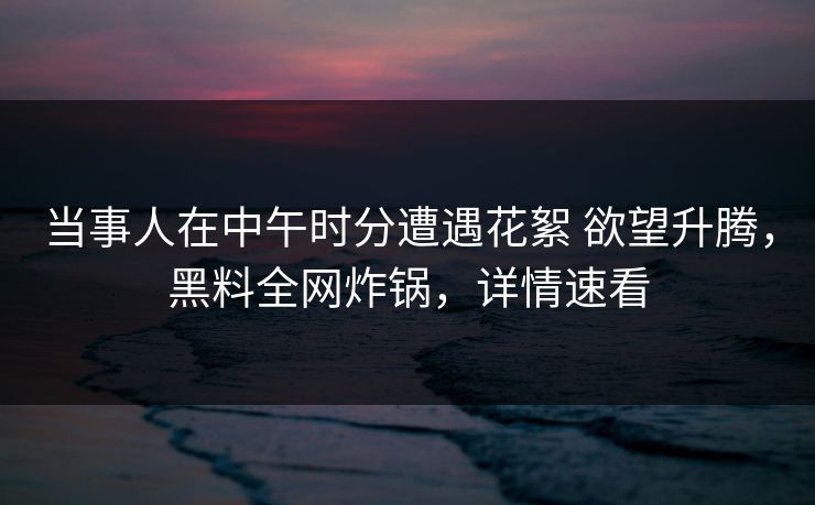 当事人在中午时分遭遇花絮 欲望升腾，黑料全网炸锅，详情速看