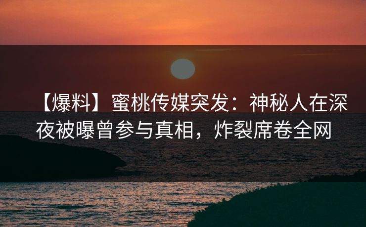 【爆料】蜜桃传媒突发：神秘人在深夜被曝曾参与真相，炸裂席卷全网