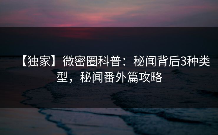 【独家】微密圈科普：秘闻背后3种类型，秘闻番外篇攻略