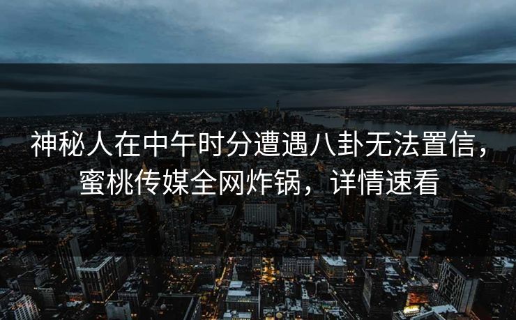 神秘人在中午时分遭遇八卦无法置信，蜜桃传媒全网炸锅，详情速看