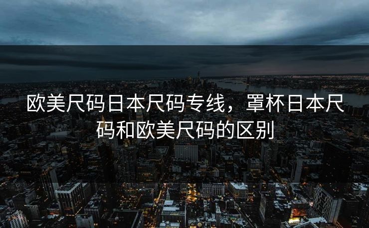 欧美尺码日本尺码专线，罩杯日本尺码和欧美尺码的区别