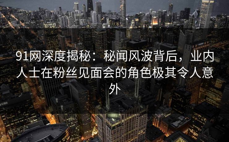 91网深度揭秘：秘闻风波背后，业内人士在粉丝见面会的角色极其令人意外