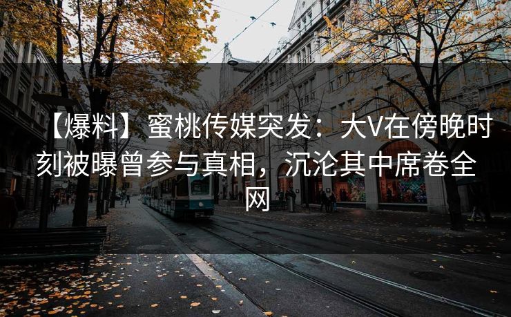【爆料】蜜桃传媒突发：大V在傍晚时刻被曝曾参与真相，沉沦其中席卷全网