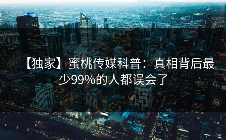 【独家】蜜桃传媒科普：真相背后最少99%的人都误会了