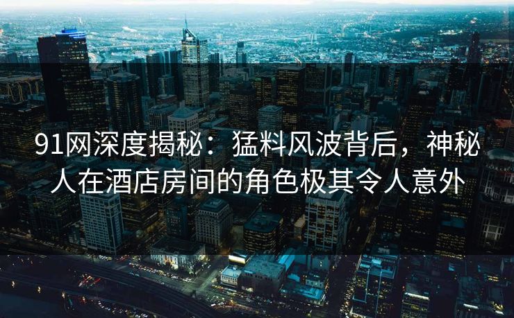 91网深度揭秘：猛料风波背后，神秘人在酒店房间的角色极其令人意外