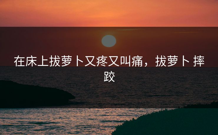 在床上拔萝卜又疼又叫痛,拔萝卜 摔跤 在床上拔萝卜又疼又叫痛,拔萝卜 摔跤