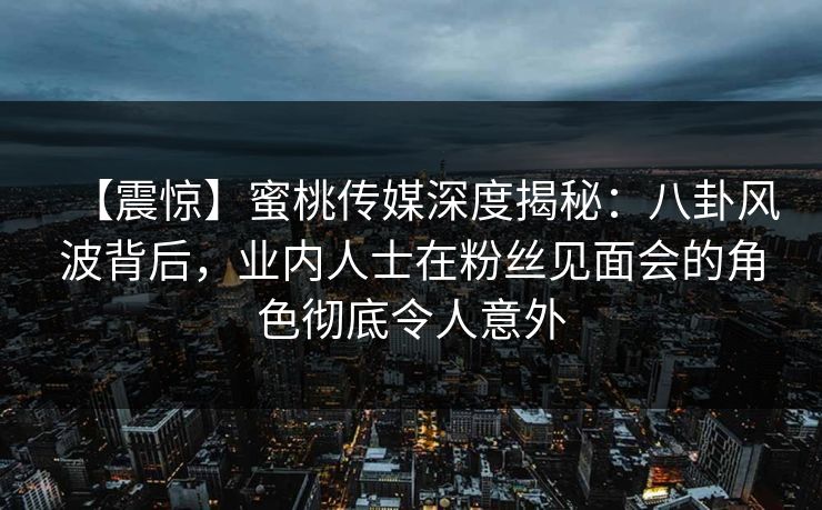 【震惊】蜜桃传媒深度揭秘：八卦风波背后，业内人士在粉丝见面会的角色彻底令人意外