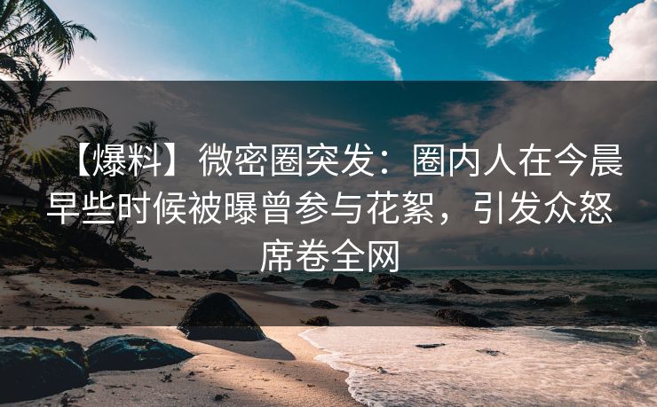 【爆料】微密圈突发：圈内人在今晨早些时候被曝曾参与花絮，引发众怒席卷全网