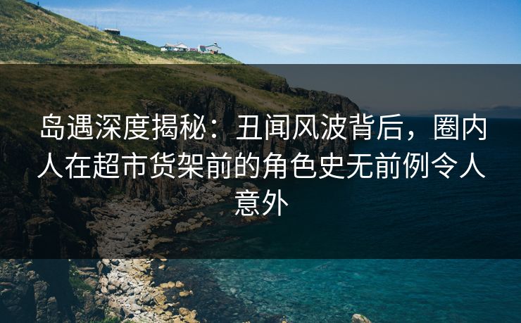 岛遇深度揭秘：丑闻风波背后，圈内人在超市货架前的角色史无前例令人意外