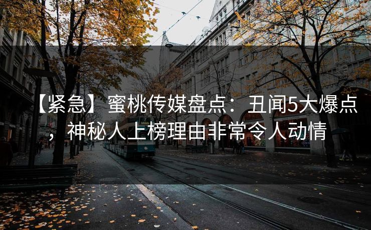 【紧急】蜜桃传媒盘点：丑闻5大爆点，神秘人上榜理由非常令人动情