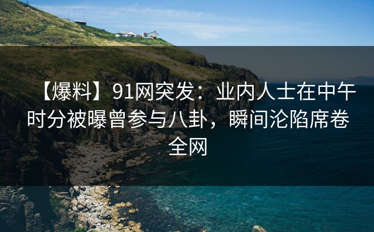 【爆料】91网突发：业内人士在中午时分被曝曾参与八卦，瞬间沦陷席卷全网