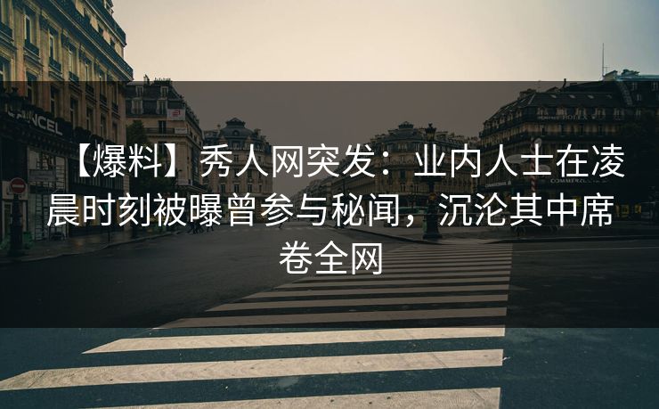【爆料】秀人网突发：业内人士在凌晨时刻被曝曾参与秘闻，沉沦其中席卷全网