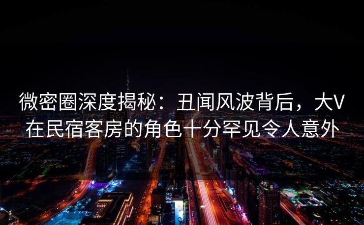 微密圈深度揭秘：丑闻风波背后，大V在民宿客房的角色十分罕见令人意外