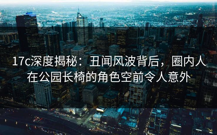 17c深度揭秘：丑闻风波背后，圈内人在公园长椅的角色空前令人意外